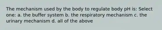 The mechanism used by the body to regulate body pH is: Select one: a. the buffer system b. the respiratory mechanism c. the urinary mechanism d. all of the above