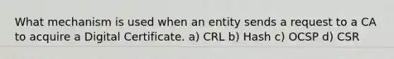 What mechanism is used when an entity sends a request to a CA to acquire a Digital Certificate. a) CRL b) Hash c) OCSP d) CSR