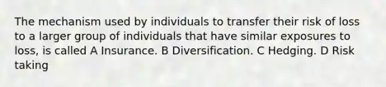 The mechanism used by individuals to transfer their risk of loss to a larger group of individuals that have similar exposures to loss, is called A Insurance. B Diversification. C Hedging. D Risk taking