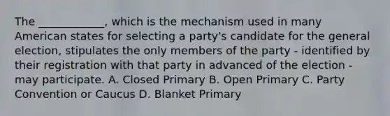 The ____________, which is the mechanism used in many American states for selecting a party's candidate for the general election, stipulates the only members of the party - identified by their registration with that party in advanced of the election - may participate. A. Closed Primary B. Open Primary C. Party Convention or Caucus D. Blanket Primary