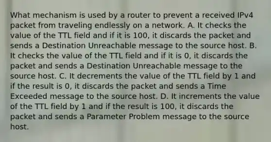 What mechanism is used by a router to prevent a received IPv4 packet from traveling endlessly on a network. A. It checks the value of the TTL field and if it is 100, it discards the packet and sends a Destination Unreachable message to the source host. B. It checks the value of the TTL field and if it is 0, it discards the packet and sends a Destination Unreachable message to the source host. C. It decrements the value of the TTL field by 1 and if the result is 0, it discards the packet and sends a Time Exceeded message to the source host. D. It increments the value of the TTL field by 1 and if the result is 100, it discards the packet and sends a Parameter Problem message to the source host.