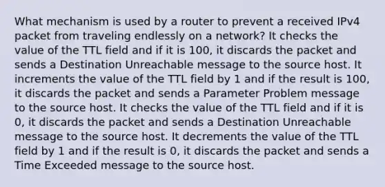 What mechanism is used by a router to prevent a received IPv4 packet from traveling endlessly on a network? It checks the value of the TTL field and if it is 100, it discards the packet and sends a Destination Unreachable message to the source host. It increments the value of the TTL field by 1 and if the result is 100, it discards the packet and sends a Parameter Problem message to the source host. It checks the value of the TTL field and if it is 0, it discards the packet and sends a Destination Unreachable message to the source host. It decrements the value of the TTL field by 1 and if the result is 0, it discards the packet and sends a Time Exceeded message to the source host.