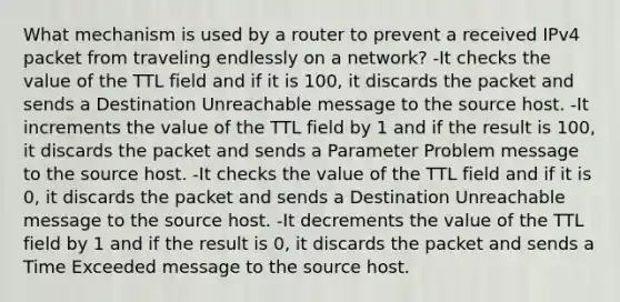 What mechanism is used by a router to prevent a received IPv4 packet from traveling endlessly on a network? -It checks the value of the TTL field and if it is 100, it discards the packet and sends a Destination Unreachable message to the source host. -It increments the value of the TTL field by 1 and if the result is 100, it discards the packet and sends a Parameter Problem message to the source host. -It checks the value of the TTL field and if it is 0, it discards the packet and sends a Destination Unreachable message to the source host. -It decrements the value of the TTL field by 1 and if the result is 0, it discards the packet and sends a Time Exceeded message to the source host.