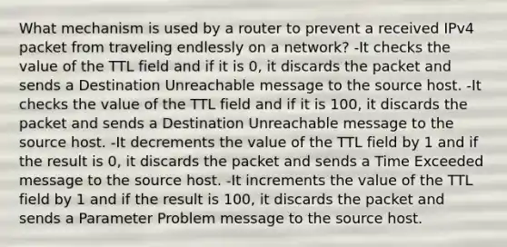 What mechanism is used by a router to prevent a received IPv4 packet from traveling endlessly on a network? -It checks the value of the TTL field and if it is 0, it discards the packet and sends a Destination Unreachable message to the source host. -It checks the value of the TTL field and if it is 100, it discards the packet and sends a Destination Unreachable message to the source host. -It decrements the value of the TTL field by 1 and if the result is 0, it discards the packet and sends a Time Exceeded message to the source host. -It increments the value of the TTL field by 1 and if the result is 100, it discards the packet and sends a Parameter Problem message to the source host.