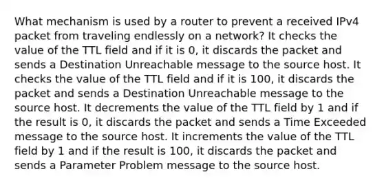 What mechanism is used by a router to prevent a received IPv4 packet from traveling endlessly on a network? It checks the value of the TTL field and if it is 0, it discards the packet and sends a Destination Unreachable message to the source host. It checks the value of the TTL field and if it is 100, it discards the packet and sends a Destination Unreachable message to the source host. It decrements the value of the TTL field by 1 and if the result is 0, it discards the packet and sends a Time Exceeded message to the source host. It increments the value of the TTL field by 1 and if the result is 100, it discards the packet and sends a Parameter Problem message to the source host.