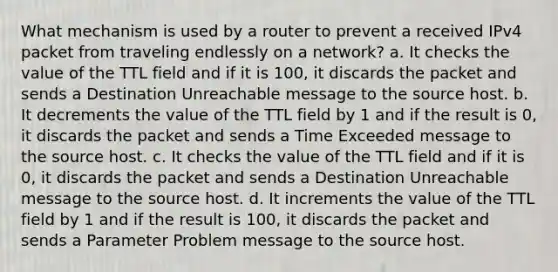 What mechanism is used by a router to prevent a received IPv4 packet from traveling endlessly on a network? a. It checks the value of the TTL field and if it is 100, it discards the packet and sends a Destination Unreachable message to the source host. b. It decrements the value of the TTL field by 1 and if the result is 0, it discards the packet and sends a Time Exceeded message to the source host. c. It checks the value of the TTL field and if it is 0, it discards the packet and sends a Destination Unreachable message to the source host. d. It increments the value of the TTL field by 1 and if the result is 100, it discards the packet and sends a Parameter Problem message to the source host.