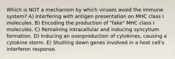 Which is NOT a mechanism by which viruses avoid the immune system? A) Interfering with antigen presentation on MHC class I molecules. B) Encoding the production of "fake" MHC class I molecules. C) Remaining intracellular and inducing syncytium formation. D) Inducing an overproduction of cytokines, causing a cytokine storm. E) Shutting down genes involved in a host cell's interferon response.