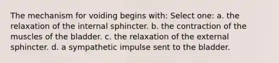 The mechanism for voiding begins with: Select one: a. the relaxation of the internal sphincter. b. the contraction of the muscles of the bladder. c. the relaxation of the external sphincter. d. a sympathetic impulse sent to the bladder.