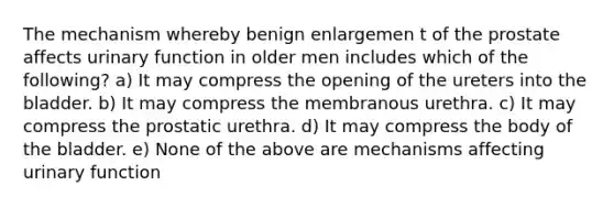 The mechanism whereby benign enlargemen t of the prostate affects urinary function in older men includes which of the following? a) It may compress the opening of the ureters into the bladder. b) It may compress the membranous urethra. c) It may compress the prostatic urethra. d) It may compress the body of the bladder. e) None of the above are mechanisms affecting urinary function