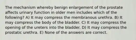 The mechanism whereby benign enlargement of the prostate affects urinary function in older men includes which of the following? A) It may compress the membranous urethra. B) It may compress the body of the bladder. C) It may compress the opening of the ureters into the bladder. D) It may compress the prostatic urethra. E) None of the answers are correct.