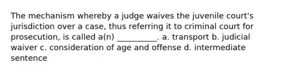 The mechanism whereby a judge waives the juvenile court's jurisdiction over a case, thus referring it to criminal court for prosecution, is called a(n) __________. a. transport b. judicial waiver c. consideration of age and offense d. intermediate sentence