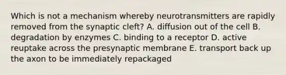 Which is not a mechanism whereby neurotransmitters are rapidly removed from the synaptic cleft? A. diffusion out of the cell B. degradation by enzymes C. binding to a receptor D. active reuptake across the presynaptic membrane E. transport back up the axon to be immediately repackaged