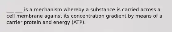 ___ ___ is a mechanism whereby a substance is carried across a cell membrane against its concentration gradient by means of a carrier protein and energy (ATP).