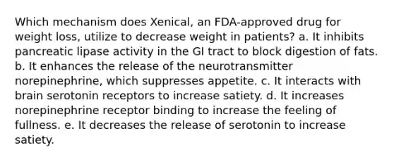 Which mechanism does Xenical, an FDA-approved drug for weight loss, utilize to decrease weight in patients? a. It inhibits pancreatic lipase activity in the GI tract to block digestion of fats. b. It enhances the release of the neurotransmitter norepinephrine, which suppresses appetite. c. It interacts with brain serotonin receptors to increase satiety. d. It increases norepinephrine receptor binding to increase the feeling of fullness. e. It decreases the release of serotonin to increase satiety.