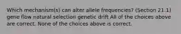 Which mechanism(s) can alter allele frequencies? (Section 21.1) gene flow natural selection genetic drift All of the choices above are correct. None of the choices above is correct.