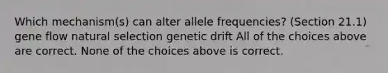 Which mechanism(s) can alter allele frequencies? (Section 21.1) gene flow natural selection genetic drift All of the choices above are correct. None of the choices above is correct.