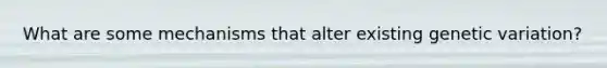What are some mechanisms that alter existing genetic variation?