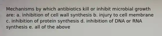 Mechanisms by which antibiotics kill or inhibit microbial growth are: a. inhibition of cell wall synthesis b. injury to cell membrane c. inhibition of protein synthesis d. inhibition of DNA or RNA synthesis e. all of the above