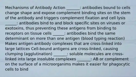 Mechanisms of Antibody Action _______: antibodies bound to cells change shape and expose complement binding sites on the stem of the antibody and triggers complement fixation and cell lysis ______: antibodies bind to and block specific sites on viruses or exotoxins, thus preventing these antigens from binding to receptors on tissue cells ______: antibodies bind the same determinant on more than one antigen (blood typing reaction) Makes antigen-antibody complexes that are cross-linked into large lattices Cell-bound antigens are cross-linked, causing clumping (agglutination) _______: soluble molecules are cross-linked into large insoluble complexes _______: AB or complement on the surface of a microorganims makes it easier for phagocytic cells to bind