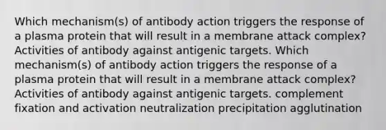 Which mechanism(s) of antibody action triggers the response of a plasma protein that will result in a membrane attack complex? Activities of antibody against antigenic targets. Which mechanism(s) of antibody action triggers the response of a plasma protein that will result in a membrane attack complex? Activities of antibody against antigenic targets. complement fixation and activation neutralization precipitation agglutination