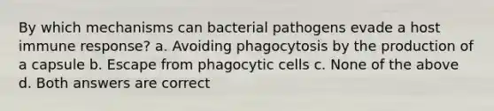 By which mechanisms can bacterial pathogens evade a host immune response? a. Avoiding phagocytosis by the production of a capsule b. Escape from phagocytic cells c. None of the above d. Both answers are correct