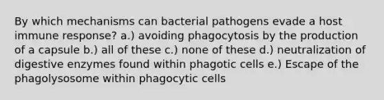 By which mechanisms can bacterial pathogens evade a host immune response? a.) avoiding phagocytosis by the production of a capsule b.) all of these c.) none of these d.) neutralization of digestive enzymes found within phagotic cells e.) Escape of the phagolysosome within phagocytic cells