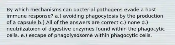 By which mechanisms can bacterial pathogens evade a host immune response? a.) avoiding phagocytosis by the production of a capsule b.) All of the answers are correct c.) none d.) neutrilzatoion of digestive enzymes found within the phagocytic cells. e.) escape of phagolysosome within phagocytic cells.