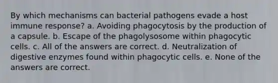 By which mechanisms can bacterial pathogens evade a host immune response? a. Avoiding phagocytosis by the production of a capsule. b. Escape of the phagolysosome within phagocytic cells. c. All of the answers are correct. d. Neutralization of digestive enzymes found within phagocytic cells. e. None of the answers are correct.