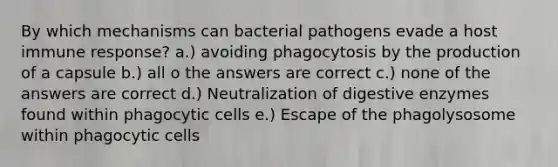 By which mechanisms can bacterial pathogens evade a host immune response? a.) avoiding phagocytosis by the production of a capsule b.) all o the answers are correct c.) none of the answers are correct d.) Neutralization of digestive enzymes found within phagocytic cells e.) Escape of the phagolysosome within phagocytic cells