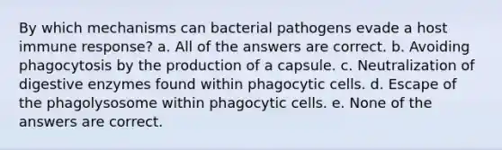 By which mechanisms can bacterial pathogens evade a host immune response? a. All of the answers are correct. b. Avoiding phagocytosis by the production of a capsule. c. Neutralization of digestive enzymes found within phagocytic cells. d. Escape of the phagolysosome within phagocytic cells. e. None of the answers are correct.