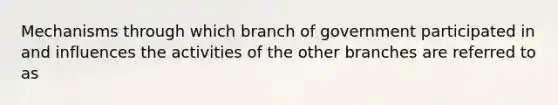 Mechanisms through which branch of government participated in and influences the activities of the other branches are referred to as