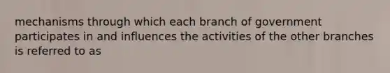 mechanisms through which each branch of government participates in and influences the activities of the other branches is referred to as