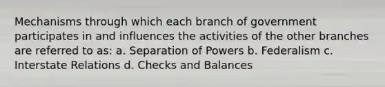 Mechanisms through which each branch of government participates in and influences the activities of the other branches are referred to as: a. Separation of Powers b. Federalism c. Interstate Relations d. Checks and Balances