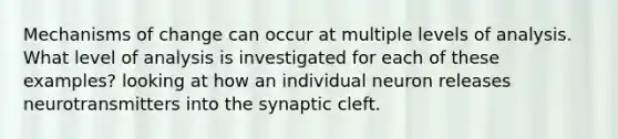 Mechanisms of change can occur at multiple levels of analysis. What level of analysis is investigated for each of these examples? looking at how an individual neuron releases neurotransmitters into the synaptic cleft.