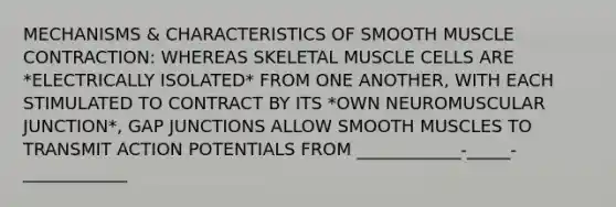 MECHANISMS & CHARACTERISTICS OF SMOOTH MUSCLE CONTRACTION: WHEREAS SKELETAL MUSCLE CELLS ARE *ELECTRICALLY ISOLATED* FROM ONE ANOTHER, WITH EACH STIMULATED TO CONTRACT BY ITS *OWN NEUROMUSCULAR JUNCTION*, GAP JUNCTIONS ALLOW SMOOTH MUSCLES TO TRANSMIT ACTION POTENTIALS FROM ____________-_____-____________