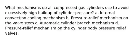 What mechanisms do all compressed gas cylinders use to avoid excessively high buildup of cylinder pressure? a. Internal convection cooling mechanism b. Pressure-relief mechanism on the valve stem c. Automatic cylinder breech mechanism d. Pressure-relief mechanism on the cylinder body pressure relief valves.