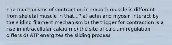 The mechanisms of contraction in smooth muscle is different from skeletal muscle in that...? a) actin and myosin interact by the sliding filament mechanism b) the trigger for contraction is a rise in intracellular calcium c) the site of calcium regulation differs d) ATP energizes the sliding process