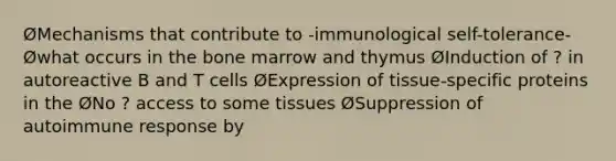 ØMechanisms that contribute to -immunological self-tolerance- Øwhat occurs in the bone marrow and thymus ØInduction of ? in autoreactive B and T cells ØExpression of tissue-specific proteins in the ØNo ? access to some tissues ØSuppression of autoimmune response by