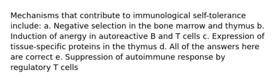 Mechanisms that contribute to immunological self-tolerance include: a. Negative selection in the bone marrow and thymus b. Induction of anergy in autoreactive B and T cells c. Expression of tissue-specific proteins in the thymus d. All of the answers here are correct e. Suppression of autoimmune response by regulatory T cells