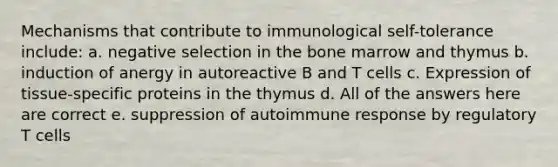 Mechanisms that contribute to immunological self-tolerance include: a. negative selection in the bone marrow and thymus b. induction of anergy in autoreactive B and T cells c. Expression of tissue-specific proteins in the thymus d. All of the answers here are correct e. suppression of autoimmune response by regulatory T cells