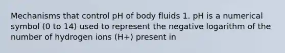 Mechanisms that control pH of body fluids 1. pH is a numerical symbol (0 to 14) used to represent the negative logarithm of the number of hydrogen ions (H+) present in