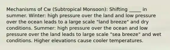 Mechanisms of Cw (Subtropical Monsoon): Shifting _____ in summer. Winter: high pressure over the land and low pressure over the ocean leads to a large scale "land breeze" and dry conditions. Summer: high pressure over the ocean and low pressure over the land leads to large scale "sea breeze" and wet conditions. Higher elevations cause cooler temperatures.