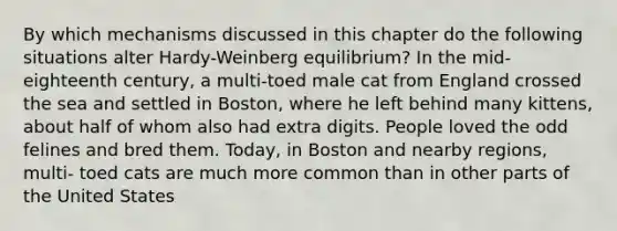 By which mechanisms discussed in this chapter do the following situations alter Hardy-Weinberg equilibrium? In the mid-eighteenth century, a multi-toed male cat from England crossed the sea and settled in Boston, where he left behind many kittens, about half of whom also had extra digits. People loved the odd felines and bred them. Today, in Boston and nearby regions, multi- toed cats are much more common than in other parts of the United States