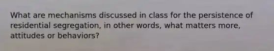 What are mechanisms discussed in class for the persistence of residential segregation, in other words, what matters more, attitudes or behaviors?