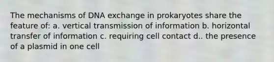 The mechanisms of DNA exchange in prokaryotes share the feature of: a. vertical transmission of information b. horizontal transfer of information c. requiring cell contact d.. the presence of a plasmid in one cell