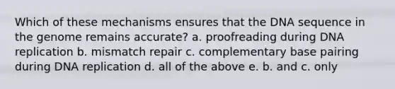 Which of these mechanisms ensures that the DNA sequence in the genome remains accurate? a. proofreading during <a href='https://www.questionai.com/knowledge/kofV2VQU2J-dna-replication' class='anchor-knowledge'>dna replication</a> b. mismatch repair c. complementary base pairing during DNA replication d. all of the above e. b. and c. only