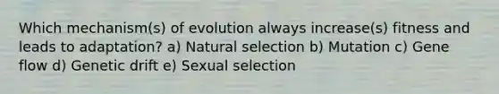 Which mechanism(s) of evolution always increase(s) fitness and leads to adaptation? a) Natural selection b) Mutation c) Gene flow d) Genetic drift e) Sexual selection