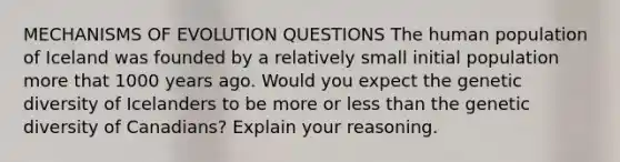 MECHANISMS OF EVOLUTION QUESTIONS The human population of Iceland was founded by a relatively small initial population more that 1000 years ago. Would you expect the genetic diversity of Icelanders to be more or less than the genetic diversity of Canadians? Explain your reasoning.