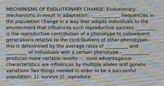 MECHANISMS OF EVOLUTIONARY CHANGE: Evolutionary mechanisms in result in adaptation: -____________ frequencies in the population change in a way that adapts individuals to the environment that influences such reproductive success -________ is the reproductive contribution of a phenotype to subsequent generations relative to the contributions of other phenotypes -this is determined by the average rates of __________ and _________ of individuals with a certain phenotype -____________ produces more variable results --- most advantageous characteristics are influences by multiple alleles and genetic variations Two things needed in order to be a successful population: 1). survive 2). reproduce