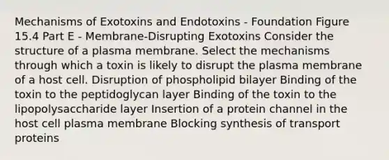 Mechanisms of Exotoxins and Endotoxins - Foundation Figure 15.4 Part E - Membrane-Disrupting Exotoxins Consider the structure of a plasma membrane. Select the mechanisms through which a toxin is likely to disrupt the plasma membrane of a host cell. Disruption of phospholipid bilayer Binding of the toxin to the peptidoglycan layer Binding of the toxin to the lipopolysaccharide layer Insertion of a protein channel in the host cell plasma membrane Blocking synthesis of transport proteins